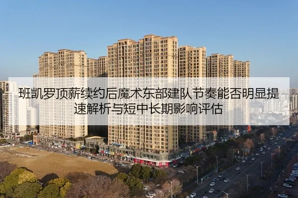 班凯罗顶薪续约后魔术东部建队节奏能否明显提速解析与短中长期影响评估