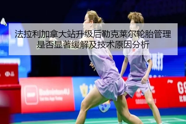 法拉利加拿大站升级后勒克莱尔轮胎管理是否显著缓解及技术原因分析