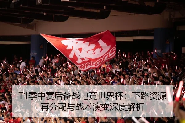 T1季中赛后备战电竞世界杯：下路资源再分配与战术演变深度解析